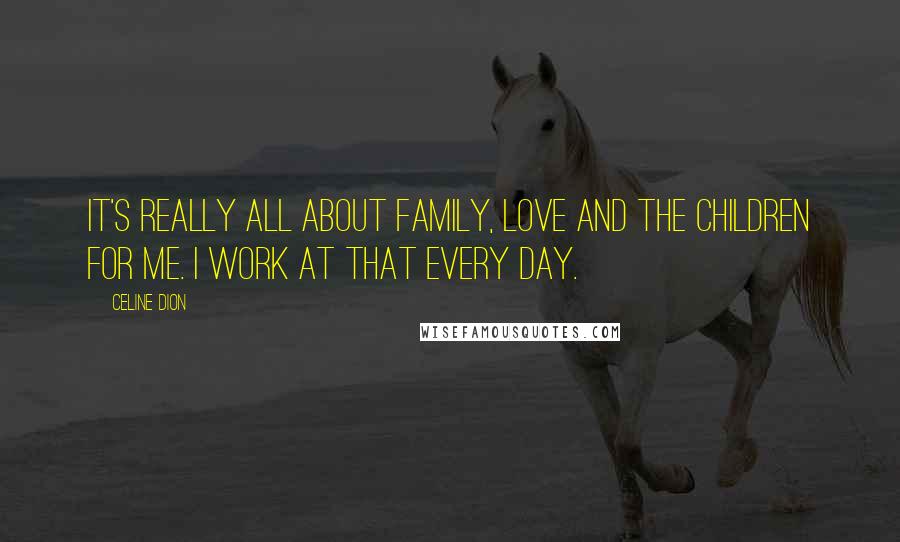 Celine Dion Quotes: It's really all about family, love and the children for me. I work at that every day.