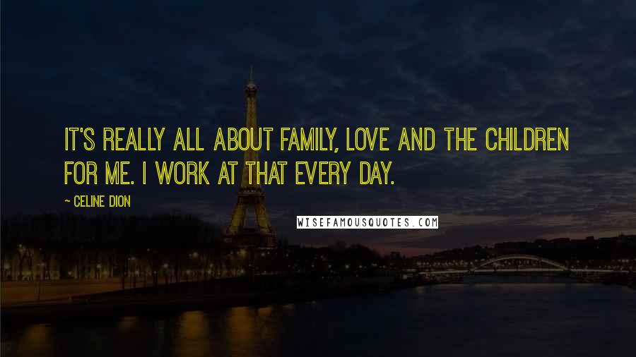 Celine Dion Quotes: It's really all about family, love and the children for me. I work at that every day.