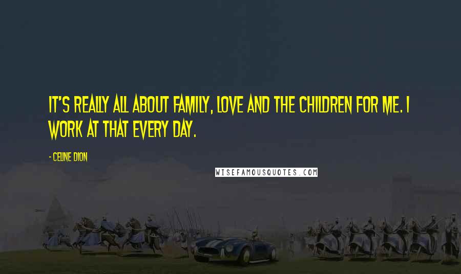 Celine Dion Quotes: It's really all about family, love and the children for me. I work at that every day.