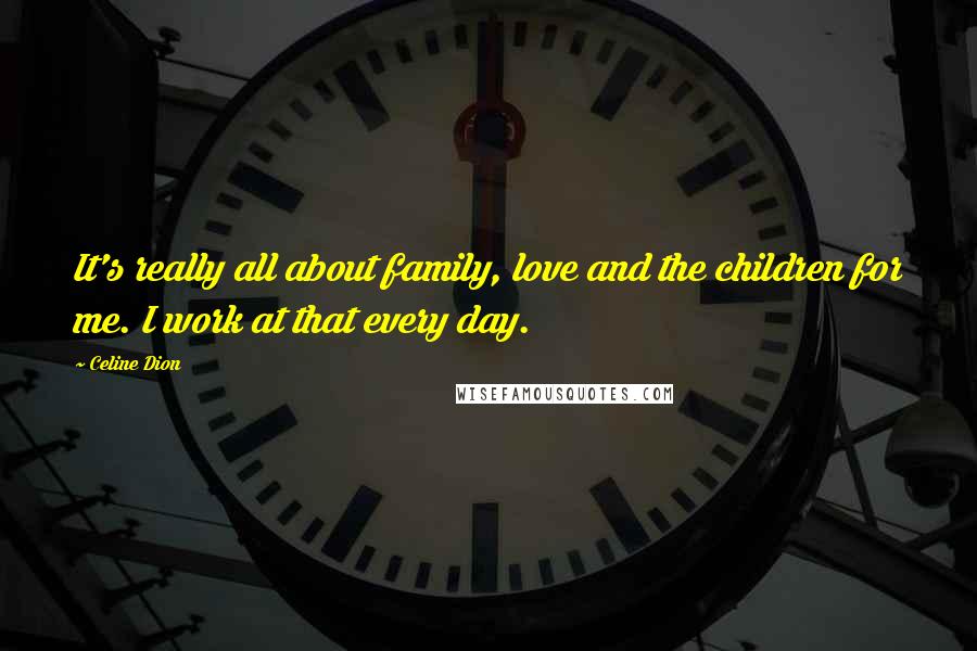 Celine Dion Quotes: It's really all about family, love and the children for me. I work at that every day.