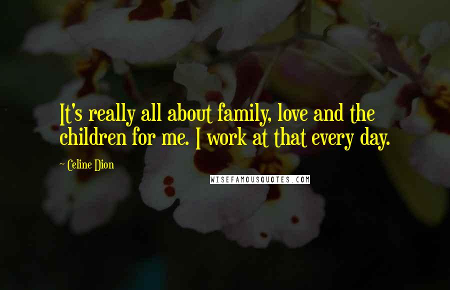 Celine Dion Quotes: It's really all about family, love and the children for me. I work at that every day.