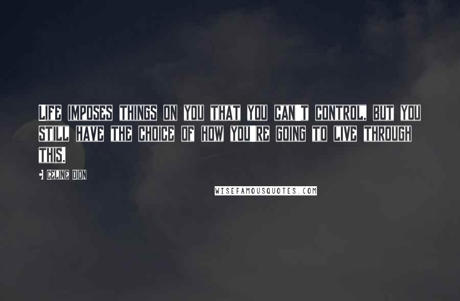 Celine Dion Quotes: Life imposes things on you that you can't control, but you still have the choice of how you're going to live through this.
