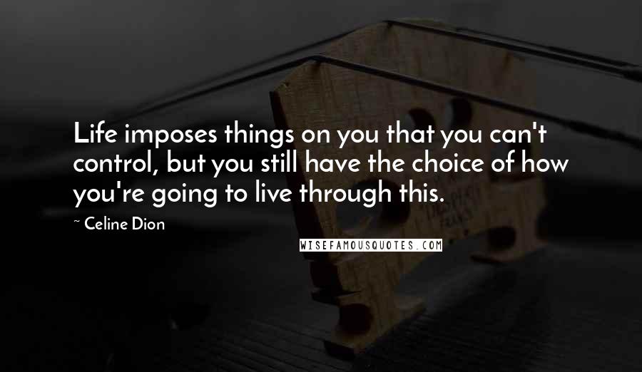 Celine Dion Quotes: Life imposes things on you that you can't control, but you still have the choice of how you're going to live through this.