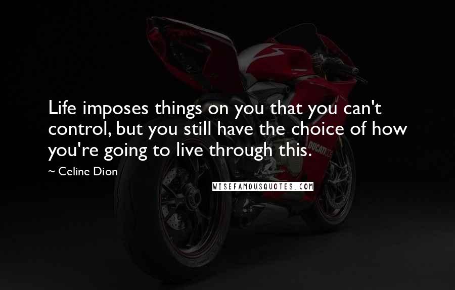 Celine Dion Quotes: Life imposes things on you that you can't control, but you still have the choice of how you're going to live through this.