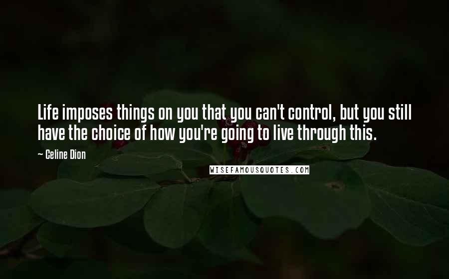 Celine Dion Quotes: Life imposes things on you that you can't control, but you still have the choice of how you're going to live through this.