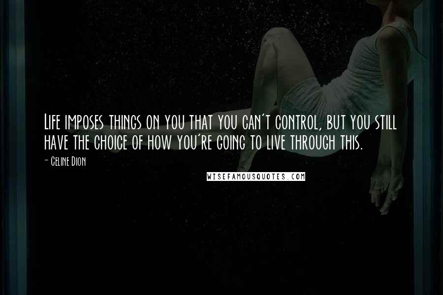 Celine Dion Quotes: Life imposes things on you that you can't control, but you still have the choice of how you're going to live through this.