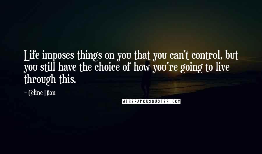 Celine Dion Quotes: Life imposes things on you that you can't control, but you still have the choice of how you're going to live through this.