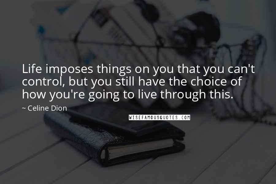 Celine Dion Quotes: Life imposes things on you that you can't control, but you still have the choice of how you're going to live through this.