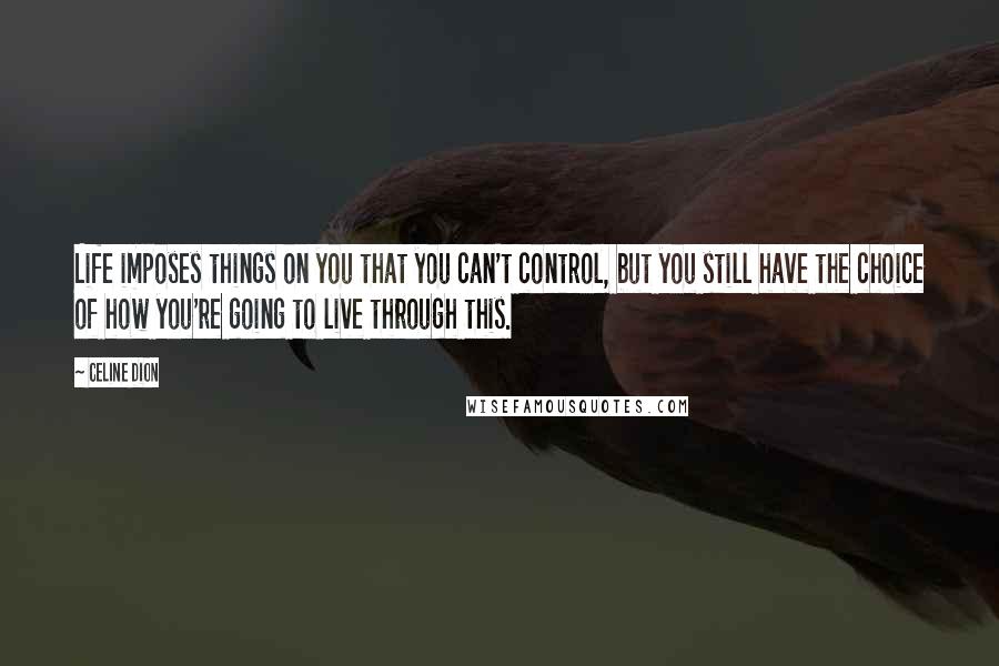 Celine Dion Quotes: Life imposes things on you that you can't control, but you still have the choice of how you're going to live through this.