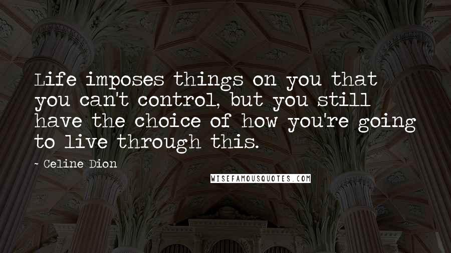 Celine Dion Quotes: Life imposes things on you that you can't control, but you still have the choice of how you're going to live through this.