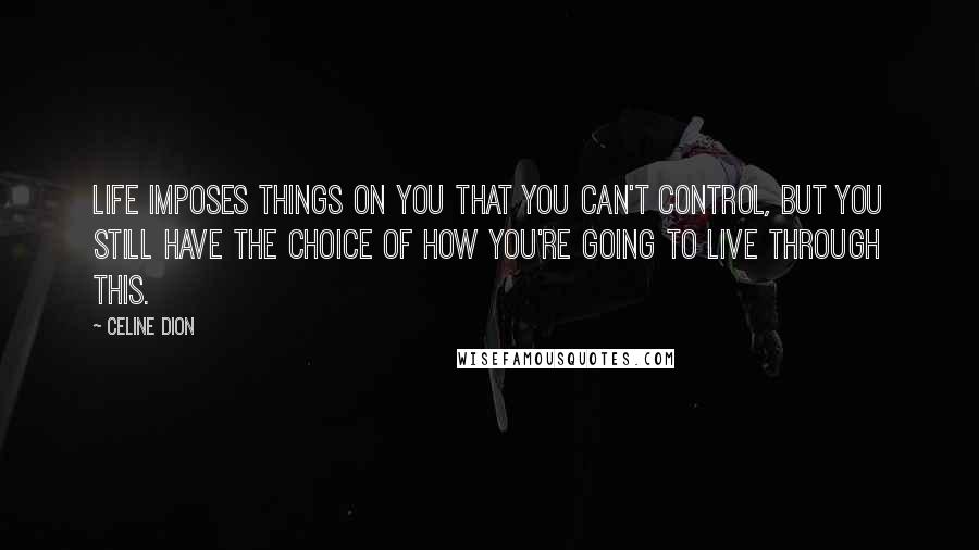 Celine Dion Quotes: Life imposes things on you that you can't control, but you still have the choice of how you're going to live through this.