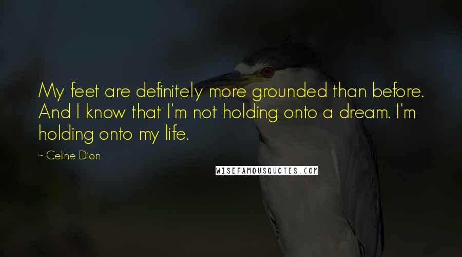 Celine Dion Quotes: My feet are definitely more grounded than before. And I know that I'm not holding onto a dream. I'm holding onto my life.