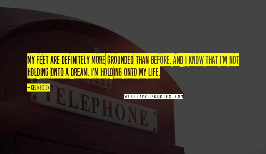Celine Dion Quotes: My feet are definitely more grounded than before. And I know that I'm not holding onto a dream. I'm holding onto my life.