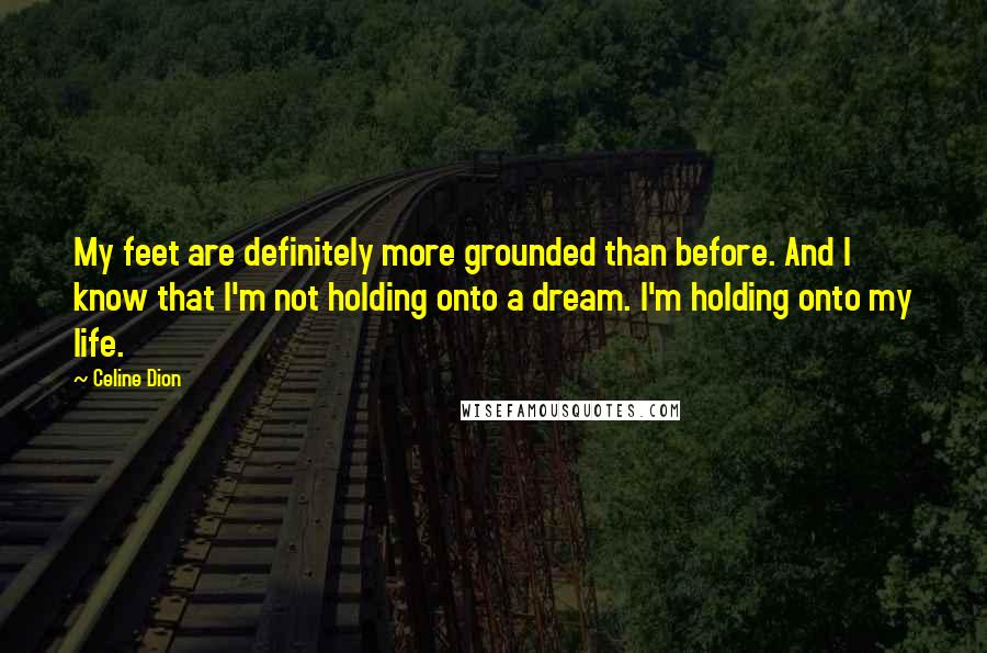 Celine Dion Quotes: My feet are definitely more grounded than before. And I know that I'm not holding onto a dream. I'm holding onto my life.