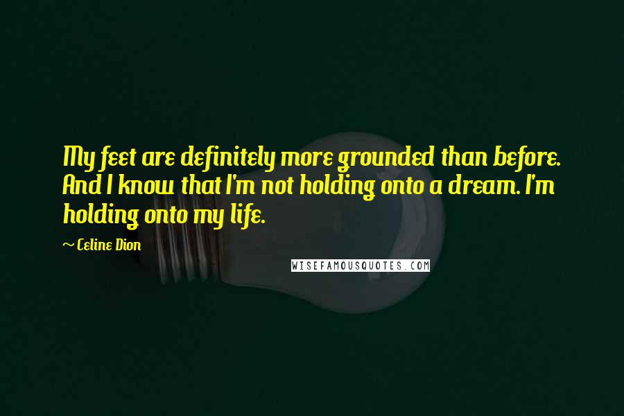 Celine Dion Quotes: My feet are definitely more grounded than before. And I know that I'm not holding onto a dream. I'm holding onto my life.