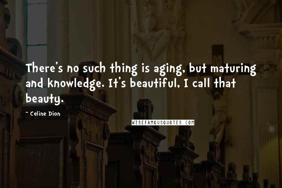 Celine Dion Quotes: There's no such thing is aging, but maturing and knowledge. It's beautiful, I call that beauty.