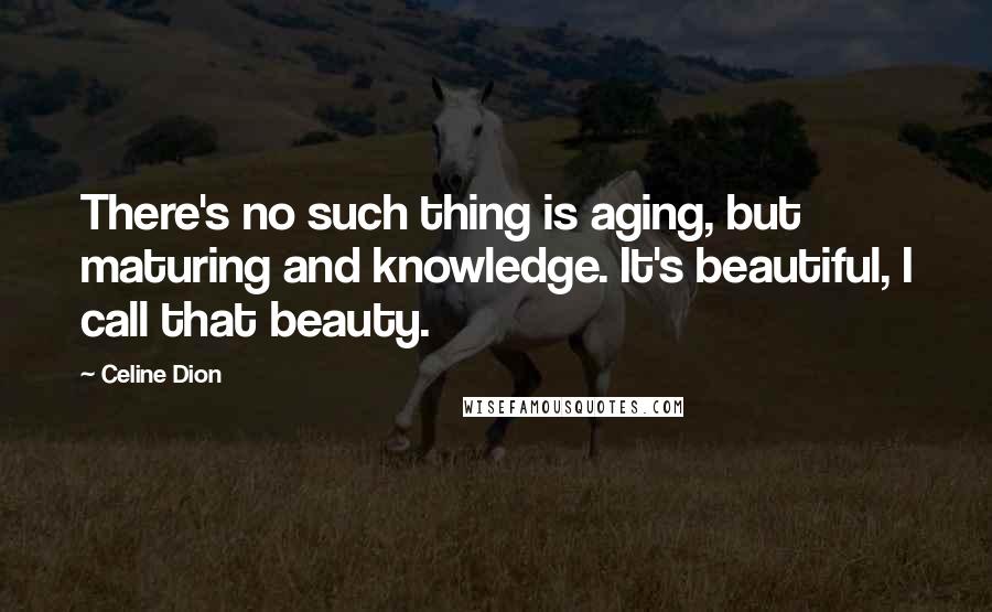 Celine Dion Quotes: There's no such thing is aging, but maturing and knowledge. It's beautiful, I call that beauty.