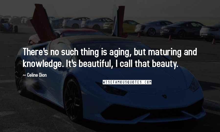 Celine Dion Quotes: There's no such thing is aging, but maturing and knowledge. It's beautiful, I call that beauty.