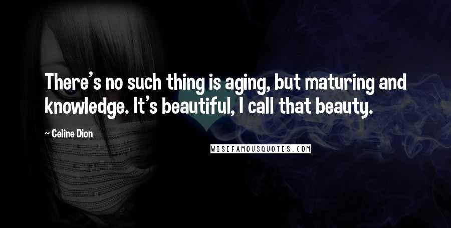 Celine Dion Quotes: There's no such thing is aging, but maturing and knowledge. It's beautiful, I call that beauty.