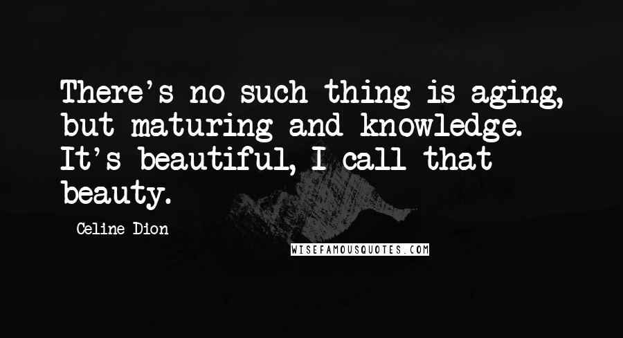 Celine Dion Quotes: There's no such thing is aging, but maturing and knowledge. It's beautiful, I call that beauty.
