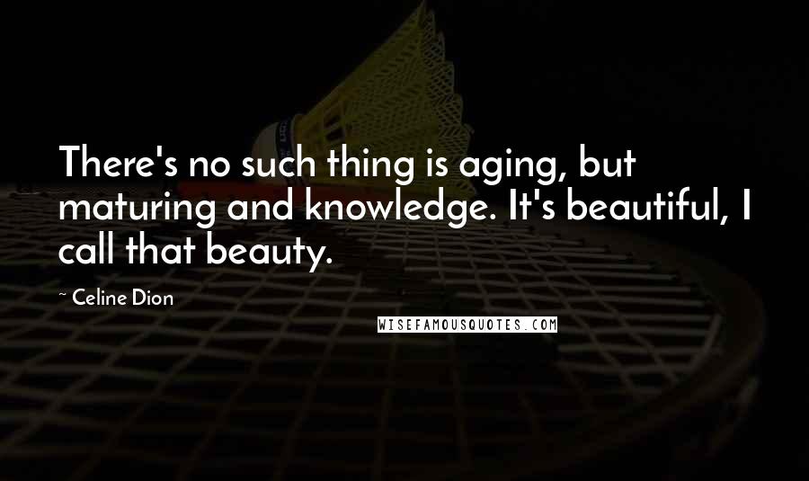 Celine Dion Quotes: There's no such thing is aging, but maturing and knowledge. It's beautiful, I call that beauty.