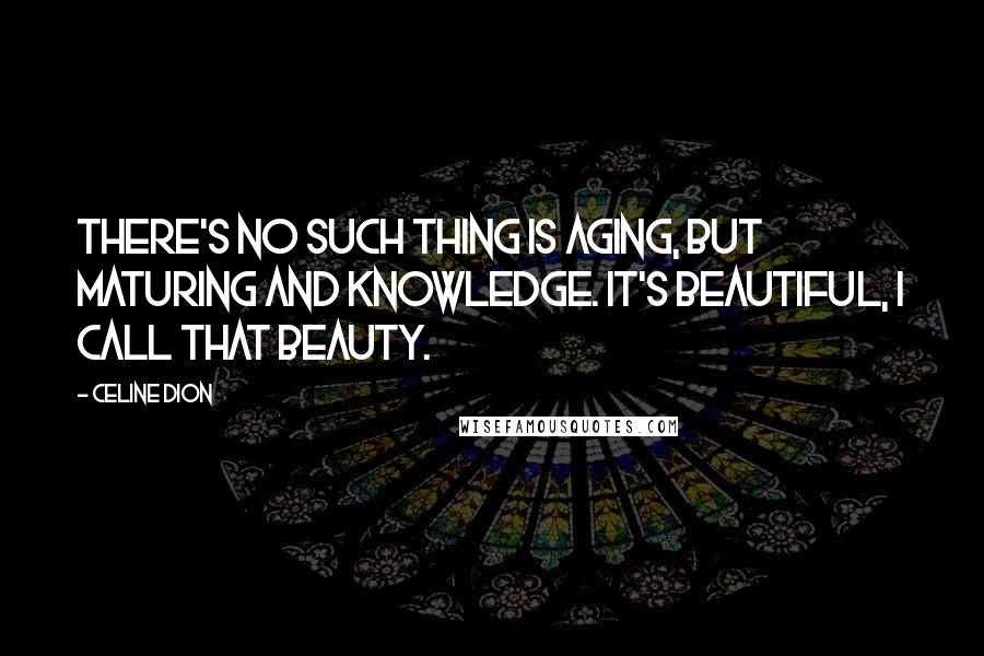Celine Dion Quotes: There's no such thing is aging, but maturing and knowledge. It's beautiful, I call that beauty.