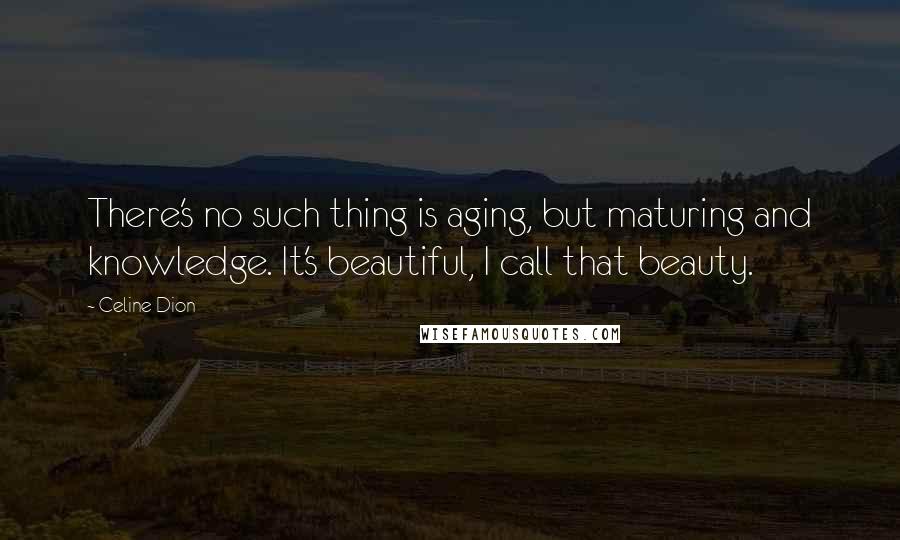 Celine Dion Quotes: There's no such thing is aging, but maturing and knowledge. It's beautiful, I call that beauty.
