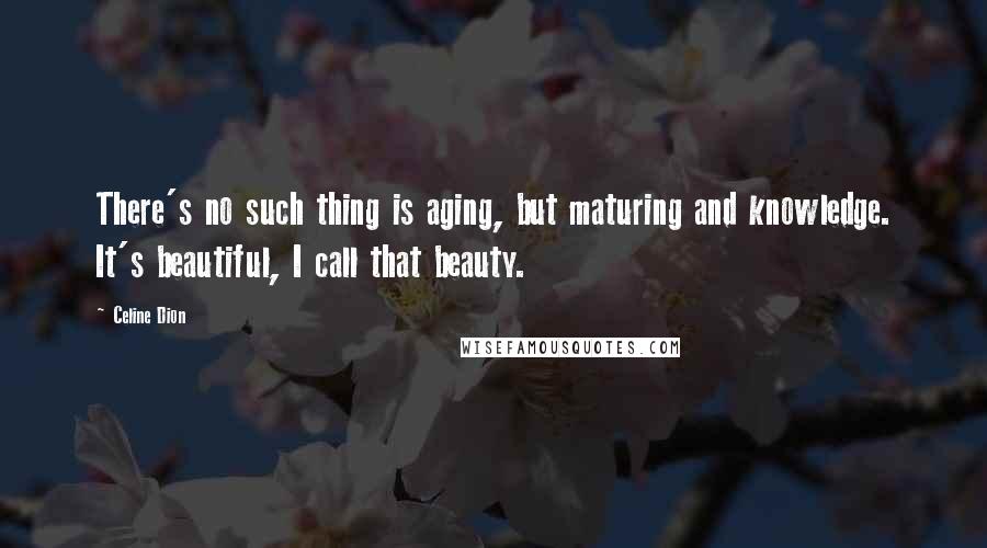Celine Dion Quotes: There's no such thing is aging, but maturing and knowledge. It's beautiful, I call that beauty.