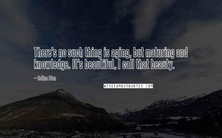 Celine Dion Quotes: There's no such thing is aging, but maturing and knowledge. It's beautiful, I call that beauty.