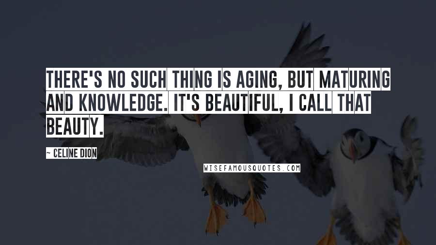 Celine Dion Quotes: There's no such thing is aging, but maturing and knowledge. It's beautiful, I call that beauty.