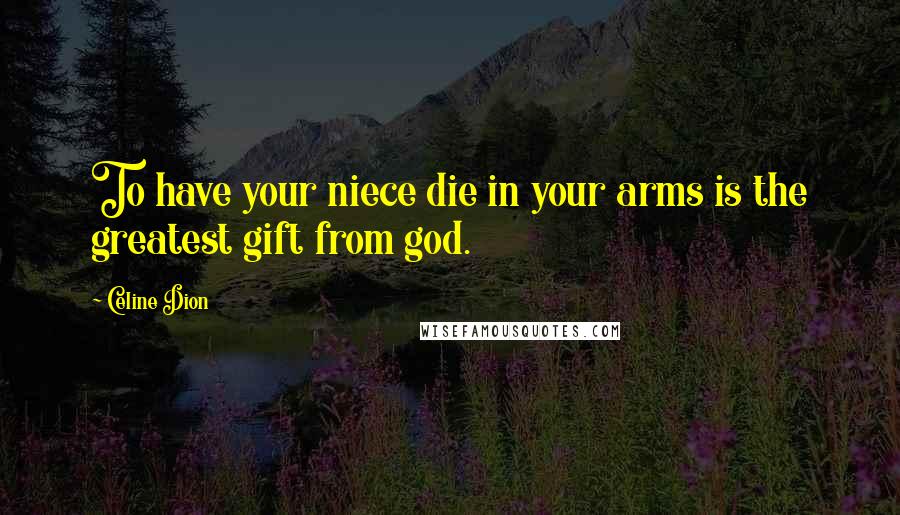Celine Dion Quotes: To have your niece die in your arms is the greatest gift from god.