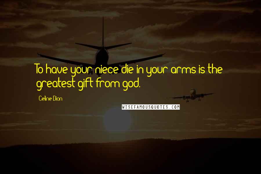 Celine Dion Quotes: To have your niece die in your arms is the greatest gift from god.