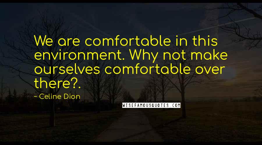 Celine Dion Quotes: We are comfortable in this environment. Why not make ourselves comfortable over there?.