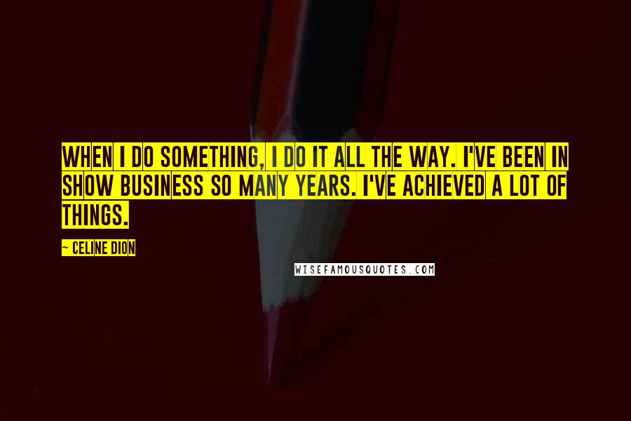 Celine Dion Quotes: When I do something, I do it all the way. I've been in show business so many years. I've achieved a lot of things.