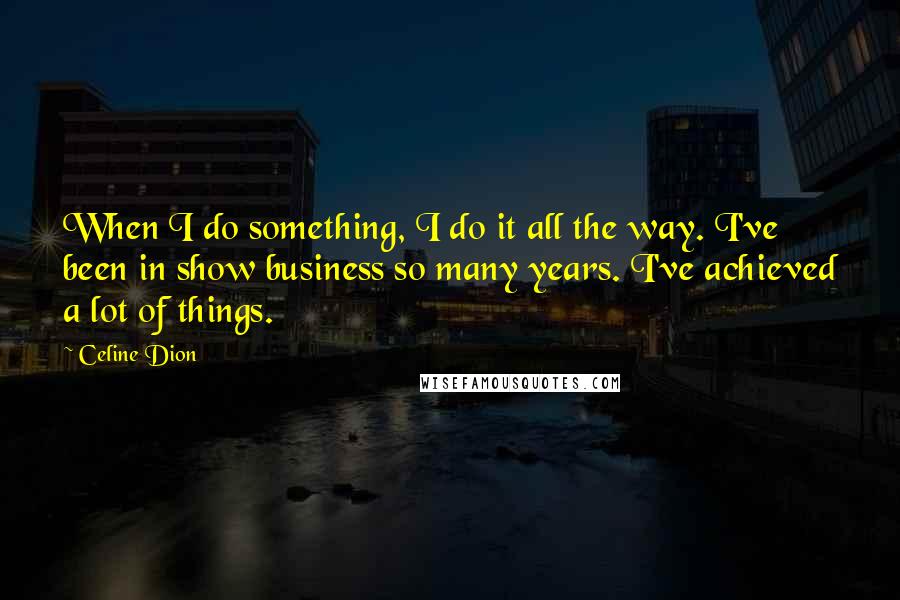 Celine Dion Quotes: When I do something, I do it all the way. I've been in show business so many years. I've achieved a lot of things.