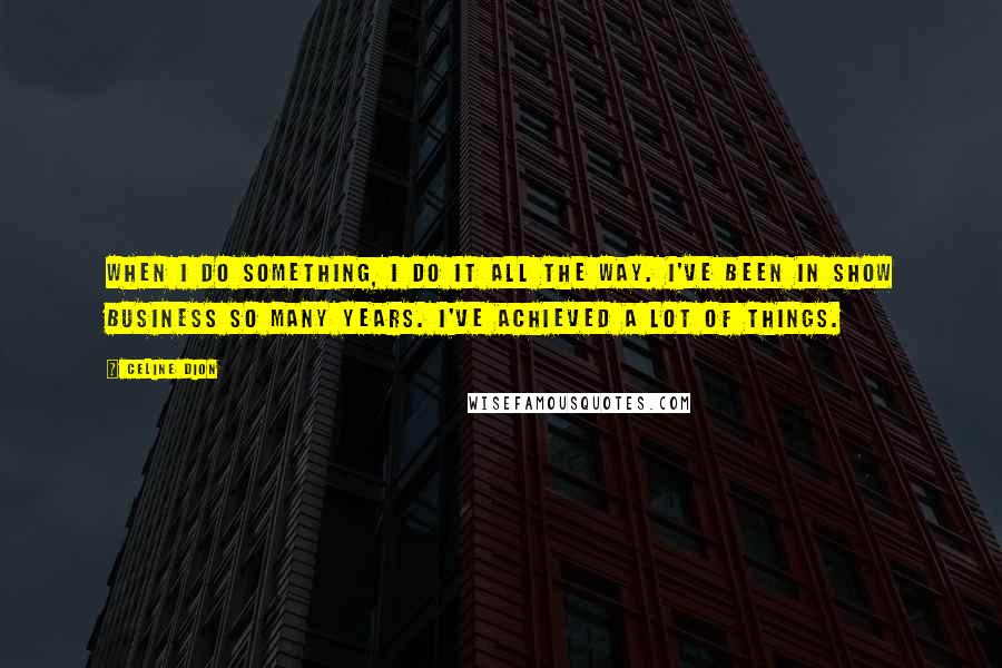 Celine Dion Quotes: When I do something, I do it all the way. I've been in show business so many years. I've achieved a lot of things.