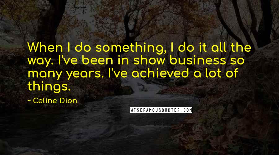 Celine Dion Quotes: When I do something, I do it all the way. I've been in show business so many years. I've achieved a lot of things.