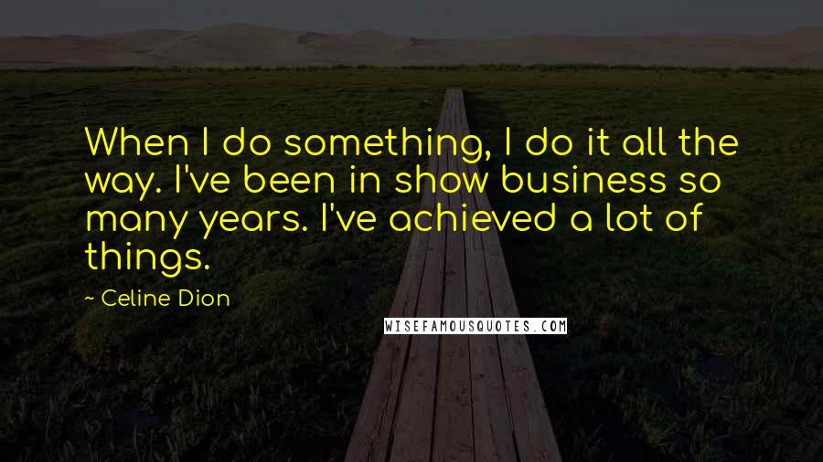 Celine Dion Quotes: When I do something, I do it all the way. I've been in show business so many years. I've achieved a lot of things.