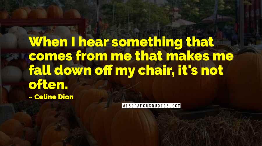 Celine Dion Quotes: When I hear something that comes from me that makes me fall down off my chair, it's not often.