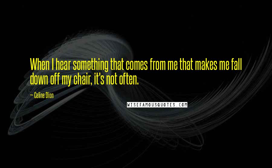 Celine Dion Quotes: When I hear something that comes from me that makes me fall down off my chair, it's not often.