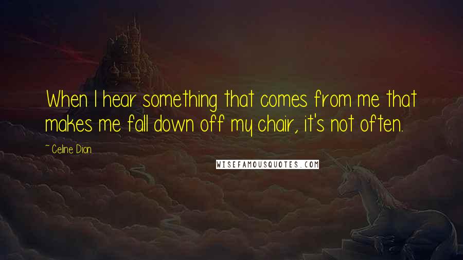 Celine Dion Quotes: When I hear something that comes from me that makes me fall down off my chair, it's not often.