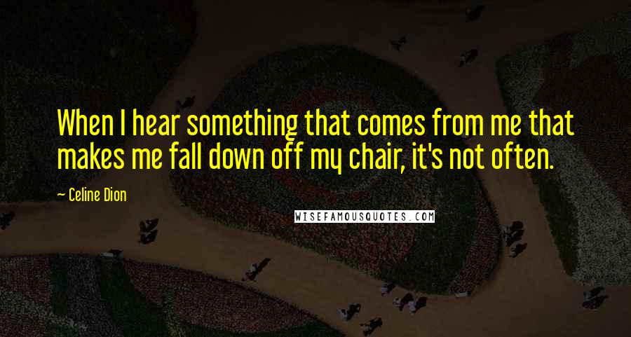 Celine Dion Quotes: When I hear something that comes from me that makes me fall down off my chair, it's not often.