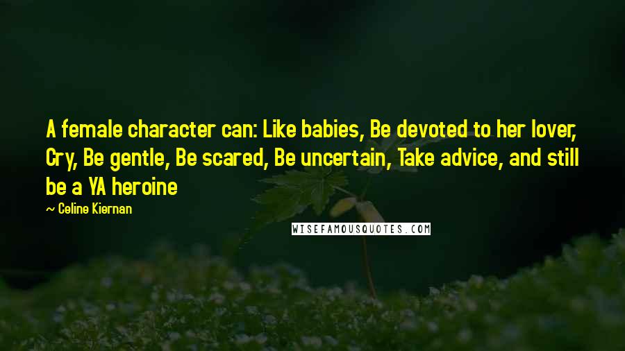 Celine Kiernan Quotes: A female character can: Like babies, Be devoted to her lover, Cry, Be gentle, Be scared, Be uncertain, Take advice, and still be a YA heroine