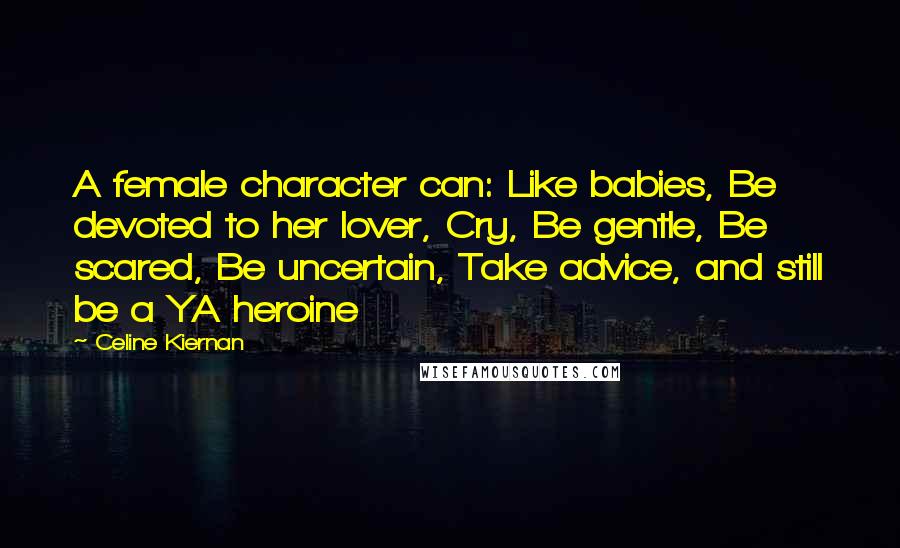 Celine Kiernan Quotes: A female character can: Like babies, Be devoted to her lover, Cry, Be gentle, Be scared, Be uncertain, Take advice, and still be a YA heroine