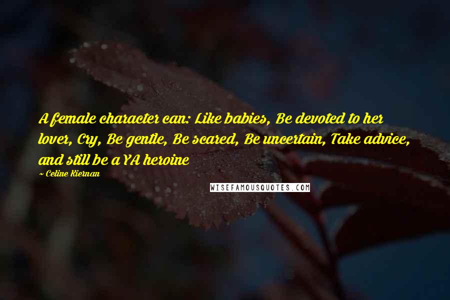 Celine Kiernan Quotes: A female character can: Like babies, Be devoted to her lover, Cry, Be gentle, Be scared, Be uncertain, Take advice, and still be a YA heroine