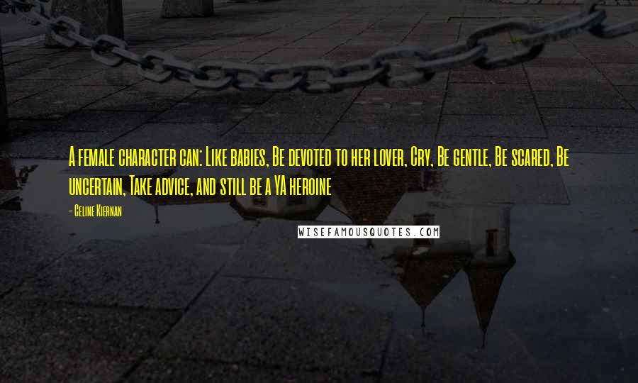 Celine Kiernan Quotes: A female character can: Like babies, Be devoted to her lover, Cry, Be gentle, Be scared, Be uncertain, Take advice, and still be a YA heroine