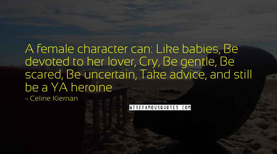 Celine Kiernan Quotes: A female character can: Like babies, Be devoted to her lover, Cry, Be gentle, Be scared, Be uncertain, Take advice, and still be a YA heroine