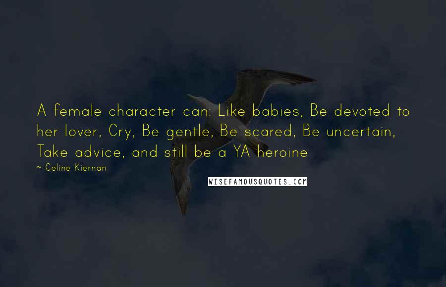 Celine Kiernan Quotes: A female character can: Like babies, Be devoted to her lover, Cry, Be gentle, Be scared, Be uncertain, Take advice, and still be a YA heroine