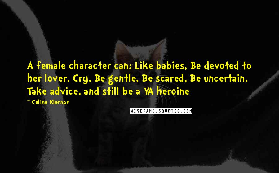 Celine Kiernan Quotes: A female character can: Like babies, Be devoted to her lover, Cry, Be gentle, Be scared, Be uncertain, Take advice, and still be a YA heroine