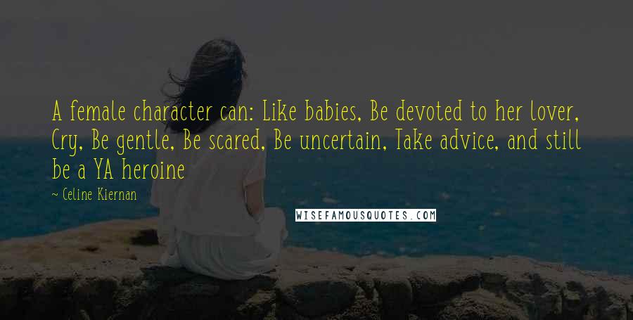 Celine Kiernan Quotes: A female character can: Like babies, Be devoted to her lover, Cry, Be gentle, Be scared, Be uncertain, Take advice, and still be a YA heroine
